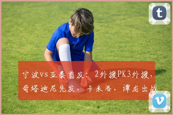 宁波vs亚泰首发：2外援PK3外援，奇塔迪尼先发，卡米洛、谭龙出战