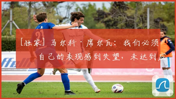 [独家] 马尔科·席尔瓦：我们必须对自己的表现感到失望，未达到应有水准